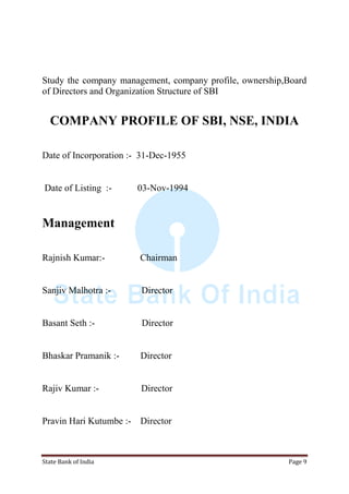 State Bank of India Page 9
Study the company management, company profile, ownership,Board
of Directors and Organization Structure of SBI
COMPANY PROFILE OF SBI, NSE, INDIA
Date of Incorporation :- 31-Dec-1955
Date of Listing :- 03-Nov-1994
Management
Rajnish Kumar:- Chairman
Sanjiv Malhotra :- Director
Basant Seth :- Director
Bhaskar Pramanik :- Director
Rajiv Kumar :- Director
Pravin Hari Kutumbe :- Director
 