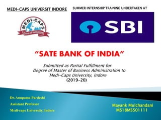 MEDI-CAPS UNIVERSIT INDORE SUMMER INTERNSHIP TRAINING UNDERTAKEN AT
“SATE BANK OF INDIA”
Submitted as Partial Fulfillment for
Degree of Master of Business Administration to
Medi-Caps University, Indore
(2019-20)
Dr. Anupama Pardeshi
Assistant Professor
Medi-caps University, Indore
Mayank Mulchandani
MS18MS501111
 