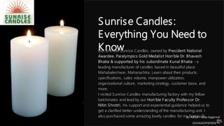 Sunrise Candles:
Everything You Need to
Know
Get to know Sunrise Candles, owned by President National
Awardee, Paralympics Gold Medalist Hon’ble Dr. Bhavesh
Bhatia & supported by his subordinate Kunal Bhatia - a
leading manufacturer of candles based in beautiful place
Mahabaleshwar, Maharashtra. Learn about their products,
specifications, sales volume, manpower utilization,
organizational culture, marketing strategy, customer base, and
more.
I visited Sunrise Candles manufacturing factory with my fellow
batchmates and lead by our Hon’ble Faculty Professor Dr.
Nitin Shrotri, his support and experiential guidance helped us to
get a clarified better understanding of the manufacturing unit. I
also purchased some amazing lovely candles for my home. 
by Aditya Pratap Aggarwal
2023AUGVPGP0036
 