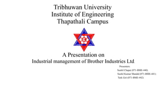 Tribhuwan University
Institute of Engineering
Thapathali Campus
A Presentation on
Industrial management of Brother Industries Ltd.
Presenters:
Sushil Chapai (071-BME-440)
Sushil Kumar Mandal (071-BME-441)
Tark Giri (071-BME-442)
 