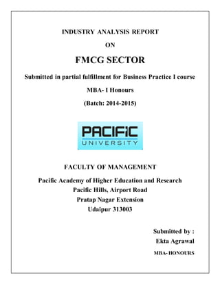 INDUSTRY ANALYSIS REPORT 
ON 
FMCG SECTOR 
Submitted in partial fulfillment for Business Practice I course 
MBA- I Honours 
(Batch: 2014-2015) 
FACULTY OF MANAGEMENT 
Pacific Academy of Higher Education and Research 
Pacific Hills, Airport Road 
Pratap Nagar Extension 
Udaipur 313003 
Submitted by : 
Ekta Agrawal 
MBA- HONOURS 
 