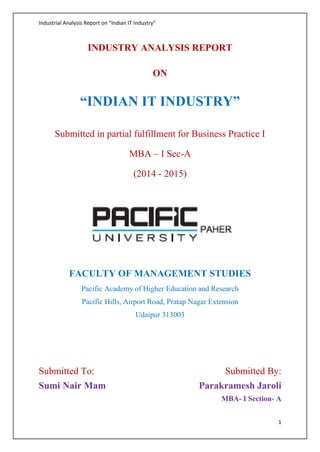 Industrial Analysis Report on “Indian IT Industry” 
1 
INDUSTRY ANALYSIS REPORT 
ON 
“INDIAN IT INDUSTRY” 
Submitted in partial fulfillment for Business Practice I 
MBA – I Sec-A 
(2014 - 2015) 
FACULTY OF MANAGEMENT STUDIES 
Pacific Academy of Higher Education and Research 
Pacific Hills, Airport Road, Pratap Nagar Extension 
Udaipur 313003 
Submitted To: 
Sumi Nair Mam 
Submitted By: 
Parakramesh Jaroli 
MBA- I Section- A 
 