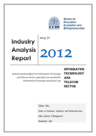 May 31




                             2012
Industry Analysis Report on Information Technology
    and Telecom Sector, especially concentrated for
           Information Technology based Start-ups




                           Subham Sahu,

                           Centre or Innovation, Incubation and Entrepreneurship,
                           Indian Institute of Management,
                           Ahmedabad, India
 