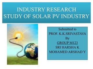 INDUSTRY RESEARCH
STUDY OF SOLAR PV INDUSTRY
Submitted to
PROF. K.K.SRIVASTAVA
By
GROUP M123
SRI HARSHA K
MOHAMED ARSHAD Y
 