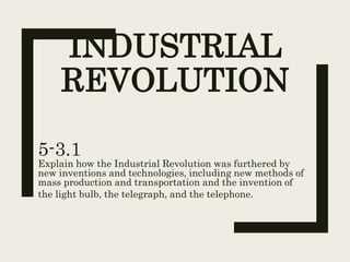 INDUSTRIAL
REVOLUTION
5-3.1
Explain how the Industrial Revolution was furthered by
new inventions and technologies, including new methods of
mass production and transportation and the invention of
the light bulb, the telegraph, and the telephone.
 