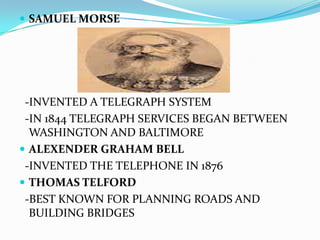 SAMUEL MORSE  -INVENTED A TELEGRAPH SYSTEM  -IN 1844 TELEGRAPH SERVICES BEGAN BETWEEN WASHINGTON AND BALTIMOREALEXENDER GRAHAM BELL  -INVENTED THE TELEPHONE IN 1876THOMAS TELFORD  -BEST KNOWN FOR PLANNING ROADS AND BUILDING BRIDGES