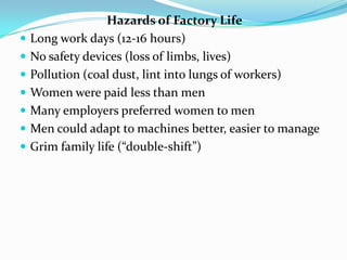  Hazards of Factory LifeLong work days (12-16 hours)No safety devices (loss of limbs, lives)Pollution (coal dust, lint into lungs of workers)Women were paid less than menMany employers preferred women to menMen could adapt to machines better, easier to manageGrim family life (“double-shift”)