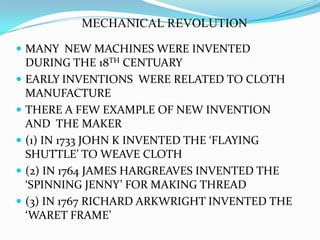 MECHANICAL REVOLUTIONMANY  NEW MACHINES WERE INVENTED DURING THE 18TH CENTUARYEARLY INVENTIONS  WERE RELATED TO CLOTH MANUFACTURETHERE A FEW EXAMPLE OF NEW INVENTION AND  THE MAKER(1) IN 1733 JOHN K INVENTED THE ‘FLAYING SHUTTLE’ TO WEAVE CLOTH(2) IN 1764 JAMES HARGREAVES INVENTED THE ‘SPINNING JENNY’ FOR MAKING THREAD(3) IN 1767 RICHARD ARKWRIGHT INVENTED THE ‘WARET FRAME’