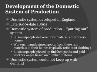 Development of the Domestic System of Production Domestic system developed in England Late 1600s-late 1800s Domestic system of production –  “putting out” system Businesspeople delivered raw materials to workers ’ homes Workers manufactured goods from these raw materials in their homes (typically articles of clothing) Businesspeople picked up finished goods and paid workers wages based on number of items Domestic system could not keep up with demand 