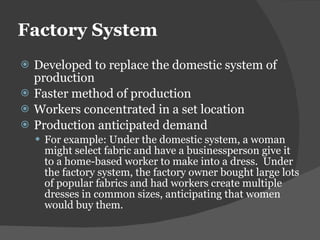 Factory System Developed to replace the domestic system of production Faster method of production Workers concentrated in a set location Production anticipated demand  For example: Under the domestic system, a woman might select fabric and have a businessperson give it to a home-based worker to make into a dress.  Under the factory system, the factory owner bought large lots of popular fabrics and had workers create multiple dresses in common sizes, anticipating that women would buy them. 