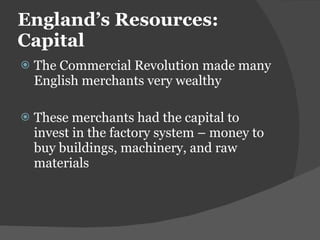 England ’s Resources: Capital The Commercial Revolution made many English merchants very wealthy These merchants had the capital to invest in the factory system – money to buy buildings, machinery, and raw materials 