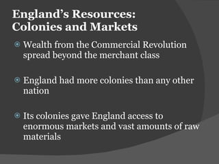 England ’s Resources: Colonies and Markets Wealth from the Commercial Revolution spread beyond the merchant class England had more colonies than any other nation Its colonies gave England access to enormous markets and vast amounts of raw materials 