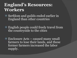 England ’s Resources: Workers Serfdom and guilds ended earlier in England than other countries English people could freely travel from the countryside to the cities Enclosure Acts – caused many small farmers to lose their lands, and these former farmers increased the labor supply. 