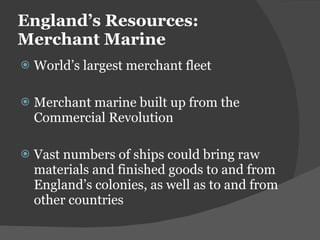 England ’s Resources: Merchant Marine World ’s largest merchant fleet  Merchant marine built up from the Commercial Revolution Vast numbers of ships could bring raw materials and finished goods to and from England ’s colonies, as well as to and from other countries 