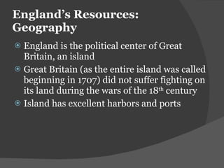 England ’s Resources: Geography England is the political center of Great Britain, an island Great Britain (as the entire island was called beginning in 1707) did not suffer fighting on its land during the wars of the 18 th  century Island has excellent harbors and ports 