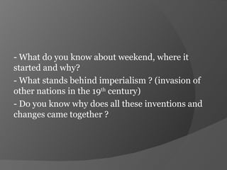 - What do you know about weekend, where it started and why? - What stands behind imperialism ? (invasion of other nations in the 19 th  century) - Do you know why does all these inventions and changes came together ? 