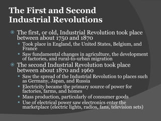 The First and Second Industrial Revolutions The first, or old, Industrial Revolution took place between about 1750 and 1870 Took place in England, the United States, Belgium, and France Saw fundamental changes in agriculture, the development of factories, and rural-to-urban migration The second Industrial Revolution took place between about 1870 and 1960 Saw the spread of the Industrial Revolution to places such as Germany, Japan, and Russia Electricity became the primary source of power for factories, farms, and homes Mass production, particularly of consumer goods Use of electrical power saw electronics enter the marketplace (electric lights, radios, fans, television sets) 
