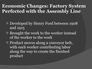 Economic Changes: Factory System Perfected with the Assembly Line Developed by Henry Ford between 1908 and 1915 Brought the work to the worker instead of the worker to the work Product moves along a conveyor belt, with each worker contributing labor along the way to create the finished product 