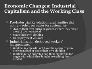 Economic Changes: Industrial Capitalism and the Working Class Pre-Industrial Revolution rural families did not rely solely on wages for sustenance Owned their own farms or gardens where they raised most of their own food Made their own clothing Unemployment was rare Industrialization destroyed workers ’ independence Workers in cities did not have the means to grow their own food or make their own clothing Workers relied entirely upon their employers for wages with which they bought everything they needed 