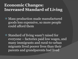 Economic Changes:  Increased Standard of Living Mass production made manufactured goods less expensive, so more people could afford them Standard of living wasn ’t raised for everyone – factories paid low wages, and many immigrants and rural-to-urban migrants lived poorer lives than their parents and grandparents had lived 