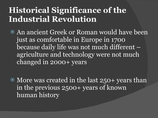 Historical Significance of the Industrial Revolution An ancient Greek or Roman would have been just as comfortable in Europe in 1700 because daily life was not much different – agriculture and technology were not much changed in 2000+ years More was created in the last 250+ years than in the previous 2500+ years of known human history 