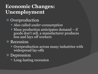 Economic Changes: Unemployment Overproduction Also called  under-consumption Mass production anticipates demand – if goods don ’t sell, a manufacturer produces less and lays off workers Recession Overproduction across many industries with widespread lay-offs Depression Long-lasting recession 