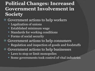 Political Changes: Increased Government Involvement in Society Government actions to help workers Legalization of unions Established minimum wage Standards for working conditions Forms of social security Government actions to help consumers Regulation and inspection of goods and foodstuffs Government actions to help businesses Laws to stop or limit monopolies Some governments took control of vital industries 