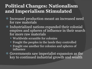 Political Changes: Nationalism and Imperialism Stimulated Increased production meant an increased need for raw materials Industrialized nations expanded their colonial empires and spheres of influence in their search for more raw materials Worldwide scramble for colonies Fought the peoples in the lands they controlled Fought one another for colonies and spheres of influence Governments saw imperialist expansion as the key to continued industrial growth and wealth 