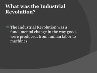 What was the Industrial Revolution?  The Industrial Revolution was a fundamental change in the way goods were produced, from human labor to machines 