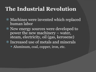 The Industrial Revolution  Machines were invented which replaced human labor New energy sources were developed to power the new machinery – water, steam, electricity, oil (gas, kerosene) Increased use of metals and minerals Aluminum, coal, copper, iron, etc. 