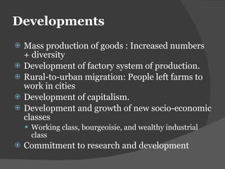 Developments Mass production of goods : Increased numbers + diversity Development of factory system of production. Rural-to-urban migration: People left farms to work in cities Development of capitalism. Development and growth of new socio-economic classes Working class, bourgeoisie, and wealthy industrial class Commitment to research and development 