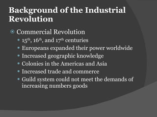 Background of the Industrial Revolution Commercial Revolution 15 th , 16 th , and 17 th  centuries Europeans expanded their power worldwide Increased geographic knowledge Colonies in the Americas and Asia Increased trade and commerce Guild system could not meet the demands of increasing numbers goods 