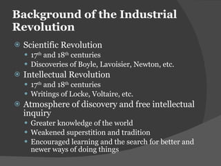 Background of the Industrial Revolution Scientific Revolution 17 th  and 18 th  centuries Discoveries of Boyle, Lavoisier, Newton, etc. Intellectual Revolution 17 th  and 18 th  centuries Writings of Locke, Voltaire, etc. Atmosphere of discovery and free intellectual inquiry Greater knowledge of the world Weakened superstition and tradition Encouraged learning and the search for better and newer ways of doing things 