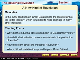 Reading Focus Why did the Industrial Revolution begin in Great Britain? How? How did industrialization cause a revolution in the production of textiles? How did steam power the Industrial Revolution? Where did industrialization spread beyond Great Britain? Main Idea In the 1700 conditions in Great Britain led to the rapid growth of the textile industry, which in turn led to huge changes in many other industries. A New Kind of Revolution 