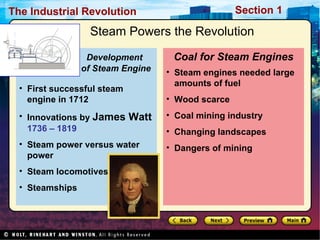 Steam Powers the Revolution Steam engines needed large amounts of fuel Wood scarce Coal mining industry Changing landscapes Dangers of mining  Coal for Steam Engines First successful steam engine in 1712  Innovations by  James Watt   1736 – 1819 Steam power versus water power Steam locomotives Steamships  Development    of Steam Engine 