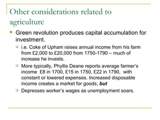 Other considerations related to
agriculture
 Green revolution produces capital accumulation for
investment.
 i.e. Coke of Upham raises annual income from his farm
from £2,000 to £20,000 from 1750-1790 – much of
increase he invests.
 More typically, Phyllis Deane reports average farmer’s
income £8 in 1700, £15 in 1750, £22 in 1790, with
constant or lowered expenses. Increased disposable
income creates a market for goods; but
 Depresses worker’s wages as unemployment soars.
 