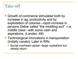 Take-off
 Growth of commerce stimulated both by
increase in ag. productivity and by
exploitation of colonies –rapid increase in
persons Defoe called “the middling sort” –i.e.
middle class –with some cash and
aspirations. (Landes -48)
 Technological innovations in transportation
(initially canals), Later in RRs
 Social overhead capital –large capital/low but
steady return
 