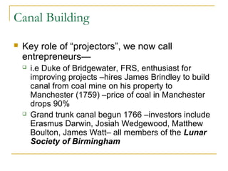 Canal Building
 Key role of “projectors”, we now call
entrepreneurs—
 i.e Duke of Bridgewater, FRS, enthusiast for
improving projects –hires James Brindley to build
canal from coal mine on his property to
Manchester (1759) –price of coal in Manchester
drops 90%
 Grand trunk canal begun 1766 –investors include
Erasmus Darwin, Josiah Wedgewood, Matthew
Boulton, James Watt– all members of the Lunar
Society of Birmingham
 