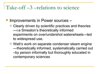 Take-off –3 –relations to science
 Improvements in Power sources –
 Clearly driven by scientific practices and theories
—i.e Smeaton’s theoretically informed
experiments on over/undershot waterwheels—led
to widespread use.
 Watt’s work on separate condenser steam engine
—theoretically informed, systematically carried out
–by person informally but thoroughly educated in
contemporary sciences
 
