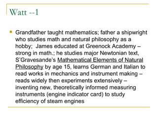 Watt --1
 Grandfather taught mathematics; father a shipwright
who studies math and natural philosophy as a
hobby; James educated at Greenock Academy –
strong in math.; he studies major Newtonian text,
S’Gravesande’s Mathematical Elements of Natural
Philosophy by age 15, learns German and Italian to
read works in mechanics and instrument making –
reads widely then experiments extensively –
inventing new, theoretically informed measuring
instruments (engine indicator card) to study
efficiency of steam engines
 