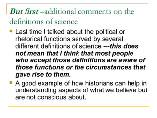 But first –additional comments on the
definitions of science
 Last time I talked about the political or
rhetorical functions served by several
different definitions of science ---this does
not mean that I think that most people
who accept those definitions are aware of
those functions or the circumstances that
gave rise to them.
 A good example of how historians can help in
understanding aspects of what we believe but
are not conscious about.
 