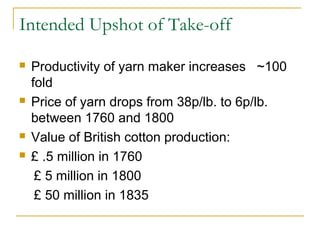 Intended Upshot of Take-off
 Productivity of yarn maker increases ~100
fold
 Price of yarn drops from 38p/lb. to 6p/lb.
between 1760 and 1800
 Value of British cotton production:
 £ .5 million in 1760
£ 5 million in 1800
£ 50 million in 1835
 