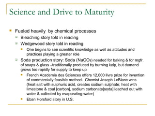 Science and Drive to Maturity
 Fueled heavily by chemical processes
 Bleaching story told in reading
 Wedgewood story told in reading
 One begins to see scientific knowledge as well as attitudes and
practices playing a greater role
 Soda production story: Soda (NaCO3) needed for baking & for mgfr.
of soaps & glass –traditionally produced by burning kelp, but demand
grows too rapidly for supply to keep up
 French Academie des Sciences offers 12,000 livre prize for invention
of commercially feasible method. Chemist Joseph LeBlanc wins
(heat salt with sulphuric acid, creates sodium sulphate; heat with
limestone & coal [carbon], sodium carbonate[soda] leached out with
water & collected by evaporating water)
 Eban Horsford story in U.S.
 