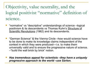 Objectivity, value neutrality, and the
logical positivist “normative” definition of
science.
 “normative” vs “descriptive” understandings of science –logical
positivism & its descendents vs Thomas Kuhn’s Structure of
Scientific Revolutions (1962) and its descendents.
 “German Science” & the Vienna Circle –how would science have
to be done to make its knowledge claims independent of the
context in which they were produced—i.e. to make them
universally valid and to ensure the progressive nature of science.
–”build the wall brick by brick” notion.
 Has tremendous appeal for scientists –they have a uniquely
progressive approach to the world –use Sarton.
 