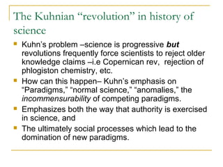 The Kuhnian “revolution” in history of
science
 Kuhn’s problem –science is progressive but
revolutions frequently force scientists to reject older
knowledge claims –i.e Copernican rev, rejection of
phlogiston chemistry, etc.
 How can this happen– Kuhn’s emphasis on
“Paradigms,” “normal science,” “anomalies,” the
incommensurability of competing paradigms.
 Emphasizes both the way that authority is exercised
in science, and
 The ultimately social processes which lead to the
domination of new paradigms.
 