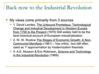 Back now to the Industrial Revolution
 My views come primarily from 3 sources
 1. David Landes, The Unbound Prometeus: Technological
Change and Industrial Development in Western Europe
from 1750 to the Present (1970) Still widely held to be the
best historical account of European industrialization.
 2. W. W. Rostow The Stages of Economic Growth: A Non-
Communist Manifesto (1961) – has critics –but still often
used as 1st
approximation by modernization theorists
 4. A.E. Musson & Eric Robinson, Science and Technology
in the Industrial Revolution (1969).
 