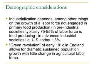 Demographic considerations
 Industrialization depends, among other things
on the growth of a labor force not engaged in
primary food production (in pre-industrial
societies typically 75-95% of labor force is
food producing –in advanced industrial
societies i.e. U.S. today ~3%.
 “Green revolution” of early 18th
c in England
allows for dramatic sustained population
growth with little change in agricultural labor
force.
 