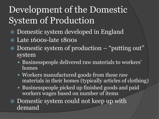 Development of the Domestic
System of Production
 Domestic system developed in England
 Late 1600s-late 1800s
 Domestic system of production – “putting out”
  system
     Businesspeople delivered raw materials to workers’
      homes
     Workers manufactured goods from these raw
      materials in their homes (typically articles of clothing)
     Businesspeople picked up finished goods and paid
      workers wages based on number of items
   Domestic system could not keep up with
    demand
 