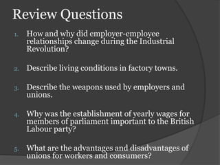 Review Questions
1.   How and why did employer-employee
     relationships change during the Industrial
     Revolution?

2.   Describe living conditions in factory towns.

3.   Describe the weapons used by employers and
     unions.

4.   Why was the establishment of yearly wages for
     members of parliament important to the British
     Labour party?

5.   What are the advantages and disadvantages of
     unions for workers and consumers?
 