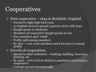 Cooperatives
   First cooperative – 1844 in Rochdale, England
       Formed to fight high food costs
       30 English weavers opened a grocery store with $140
       Bought goods at wholesale
       Members of cooperative bought goods at cost
       Non-members paid “retail”
       Profits split among members
       By 1857 – over 1000 members and £100,000 in annual
        profits
   Growth of cooperatives
     Spread to other industries – banking, building, insurance,
      printing, etc.
     By 1900 – 20% of Great Britain’s population had joined a
      cooperative
     Concept spread internationally
 